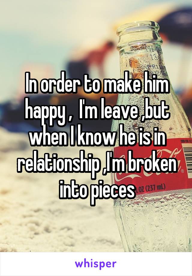 In order to make him happy ,  I'm leave ,but when I know he is in relationship ,I'm broken into pieces
