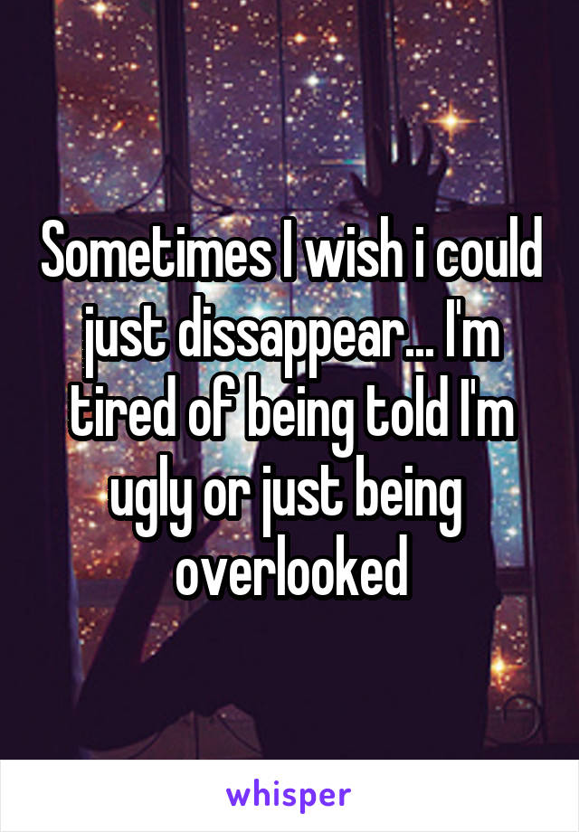 Sometimes I wish i could just dissappear... I'm tired of being told I'm ugly or just being  overlooked