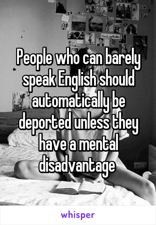 People who can barely speak English should automatically be deported unless they have a mental disadvantage 