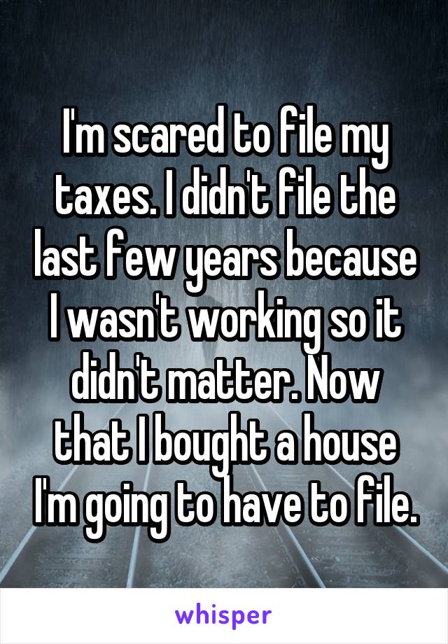I'm scared to file my taxes. I didn't file the last few years because I wasn't working so it didn't matter. Now that I bought a house I'm going to have to file.