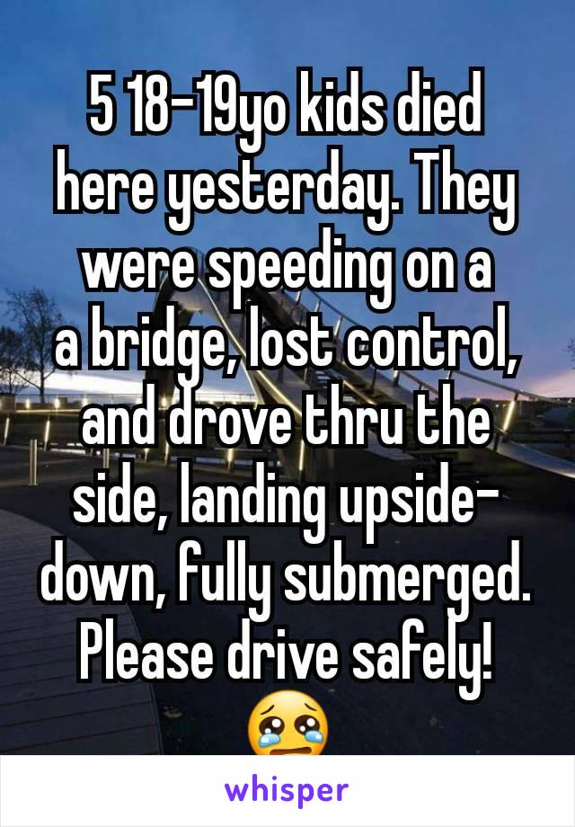 5 18-19yo kids died here yesterday. They were speeding on a
a bridge, lost control, and drove thru the side, landing upside-down, fully submerged. Please drive safely!😢