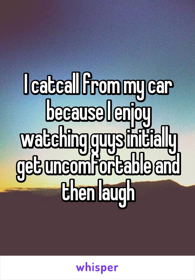 I catcall from my car because I enjoy watching guys initially get uncomfortable and then laugh