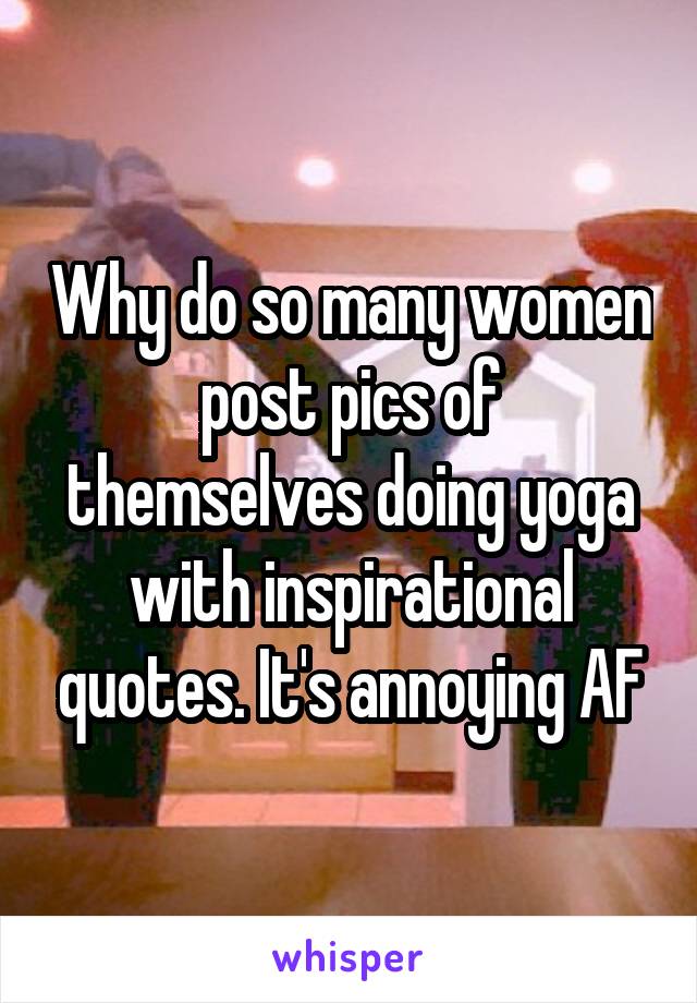 Why do so many women post pics of themselves doing yoga with inspirational quotes. It's annoying AF