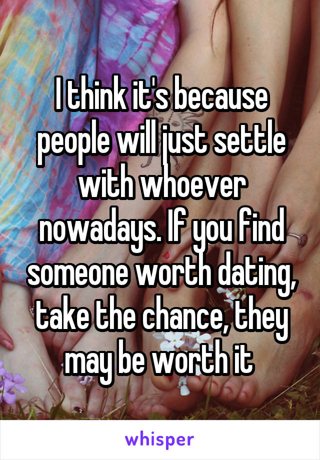 I think it's because people will just settle with whoever nowadays. If you find someone worth dating, take the chance, they may be worth it 