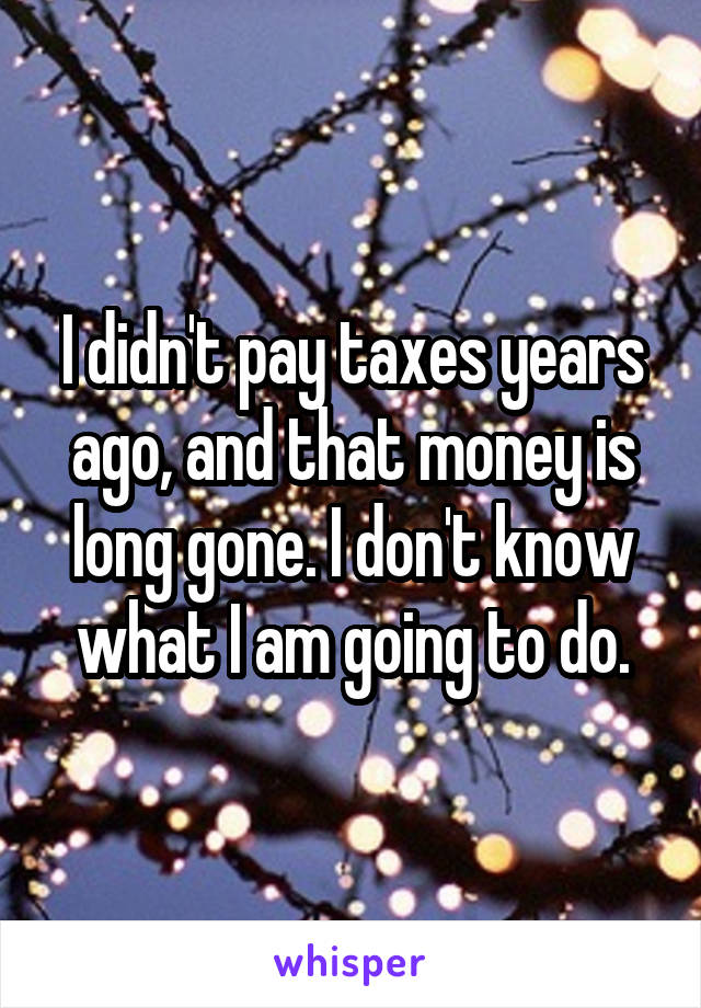 I didn't pay taxes years ago, and that money is long gone. I don't know what I am going to do.