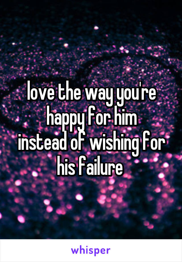 love the way you're happy for him
instead of wishing for his failure 