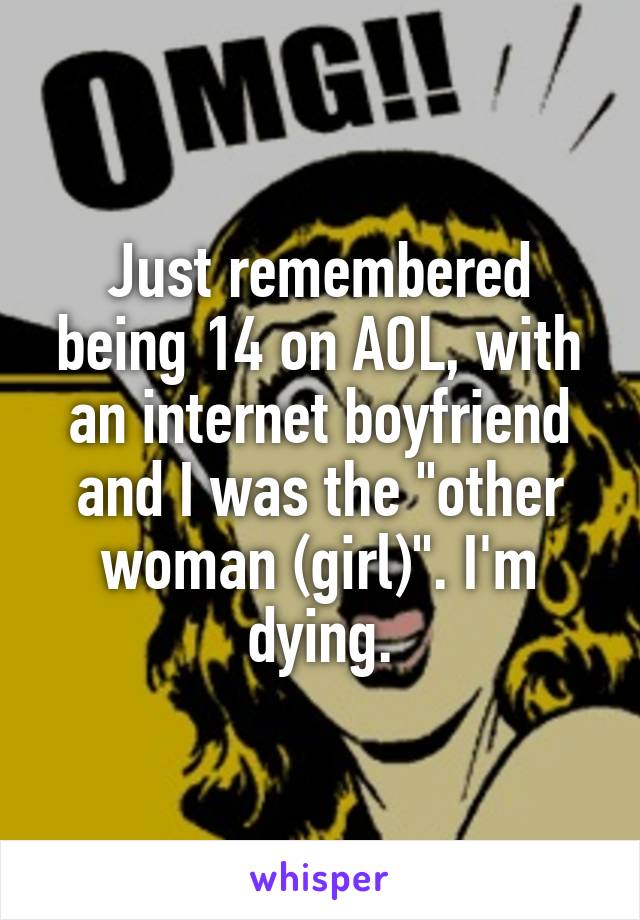 Just remembered being 14 on AOL, with an internet boyfriend and I was the "other woman (girl)". I'm dying.