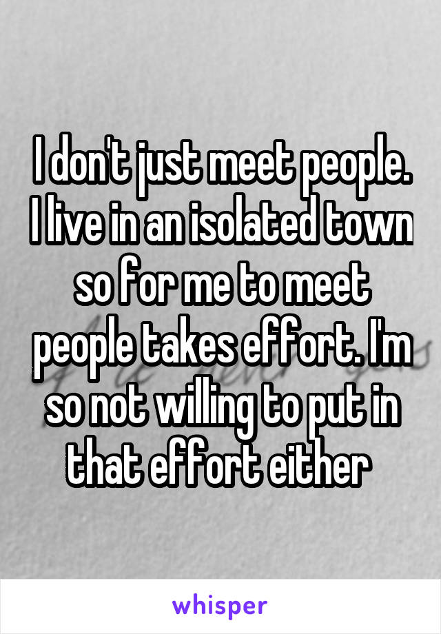 I don't just meet people. I live in an isolated town so for me to meet people takes effort. I'm so not willing to put in that effort either 