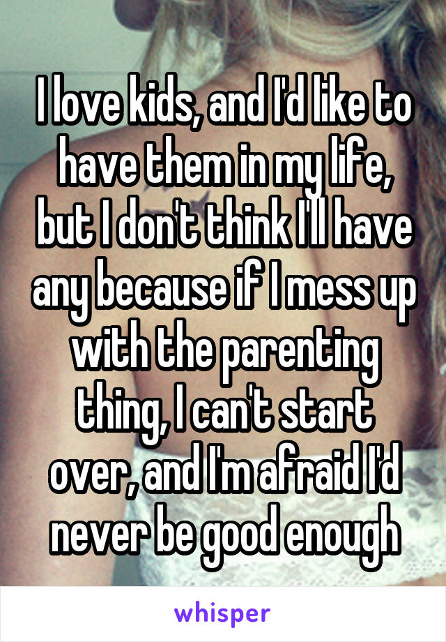 I love kids, and I'd like to have them in my life, but I don't think I'll have any because if I mess up with the parenting thing, I can't start over, and I'm afraid I'd never be good enough
