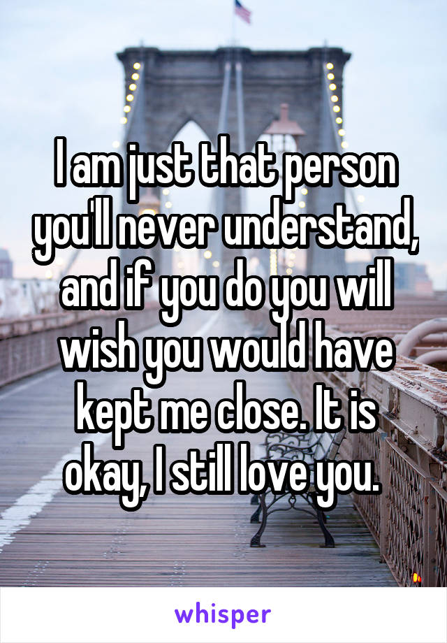 I am just that person you'll never understand, and if you do you will wish you would have kept me close. It is okay, I still love you. 