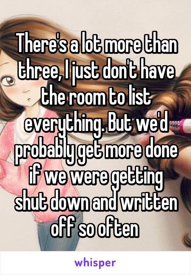 There's a lot more than three, I just don't have the room to list everything. But we'd probably get more done if we were getting shut down and written off so often 