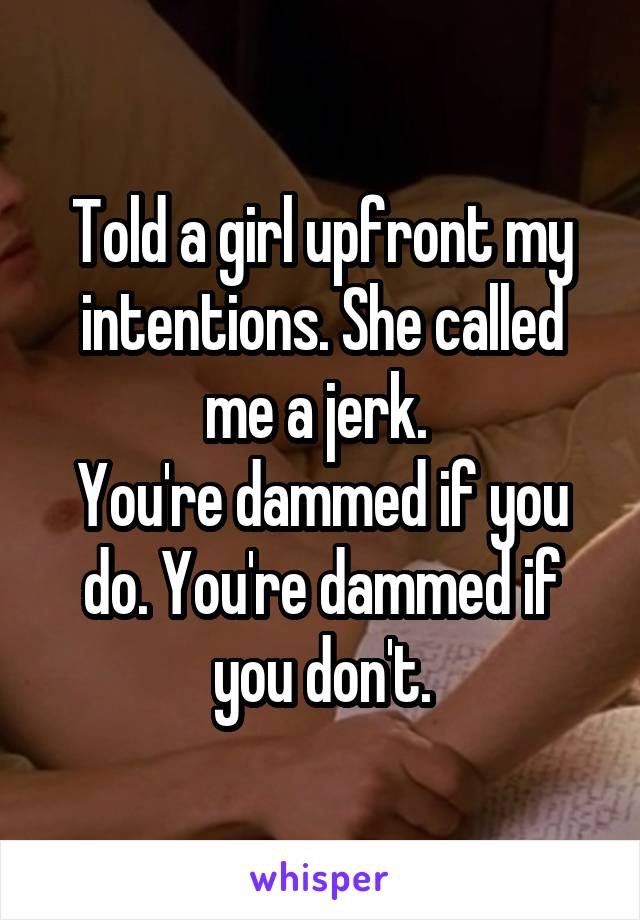 Told a girl upfront my intentions. She called me a jerk. 
You're dammed if you do. You're dammed if you don't.