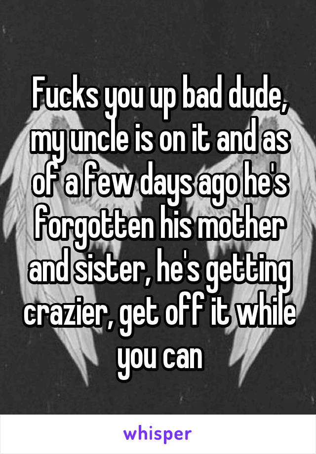 Fucks you up bad dude, my uncle is on it and as of a few days ago he's forgotten his mother and sister, he's getting crazier, get off it while you can