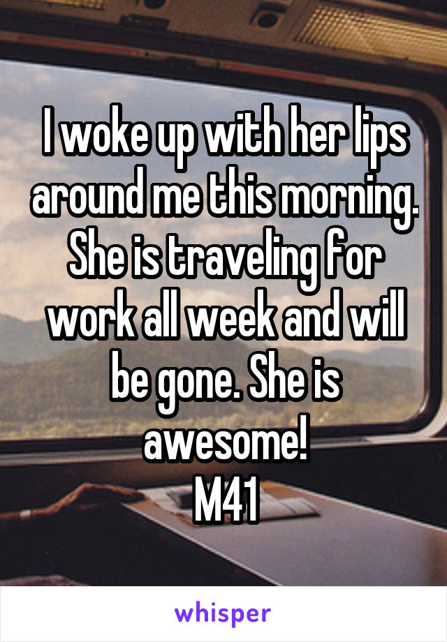 I woke up with her lips around me this morning. She is traveling for work all week and will be gone. She is awesome!
M41