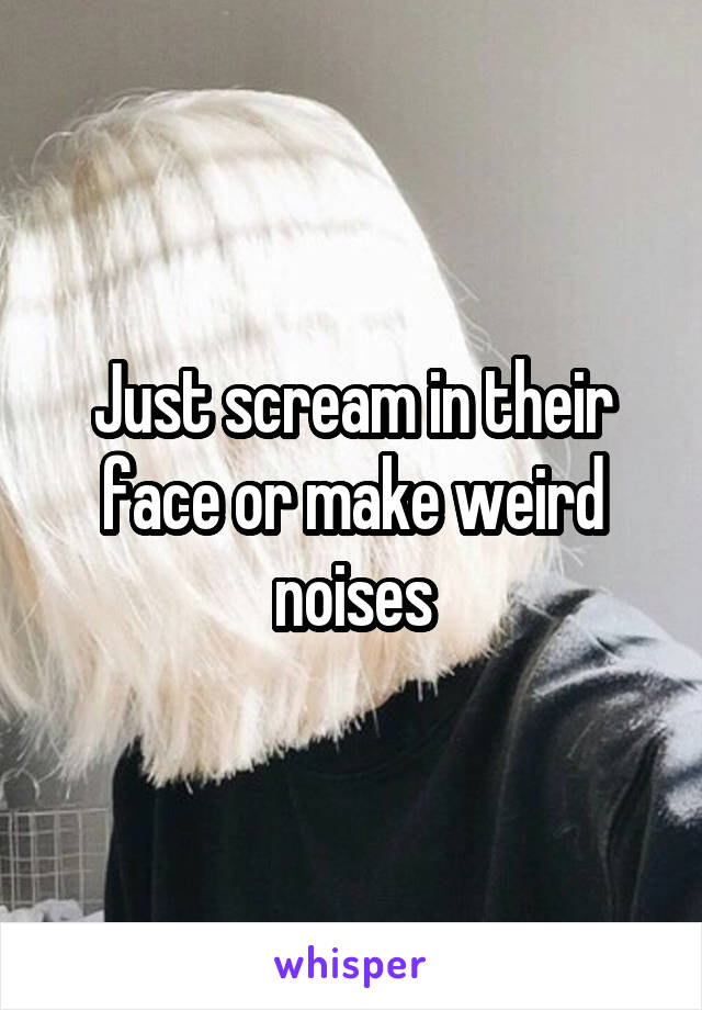 Just scream in their face or make weird noises