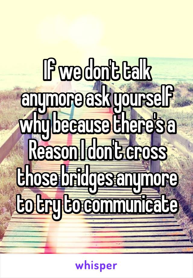 If we don't talk anymore ask yourself why because there's a Reason I don't cross those bridges anymore to try to communicate