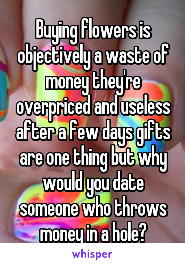 Buying flowers is objectively a waste of money they're overpriced and useless after a few days gifts are one thing but why would you date someone who throws money in a hole?