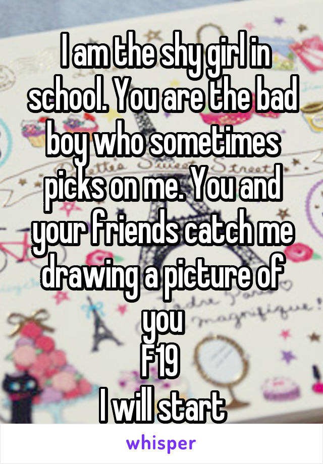  I am the shy girl in school. You are the bad boy who sometimes picks on me. You and your friends catch me drawing a picture of you
F19 
I will start