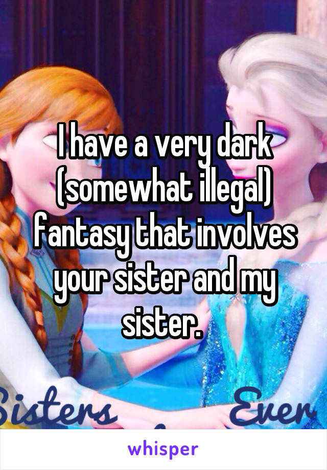 I have a very dark (somewhat illegal) fantasy that involves your sister and my sister. 