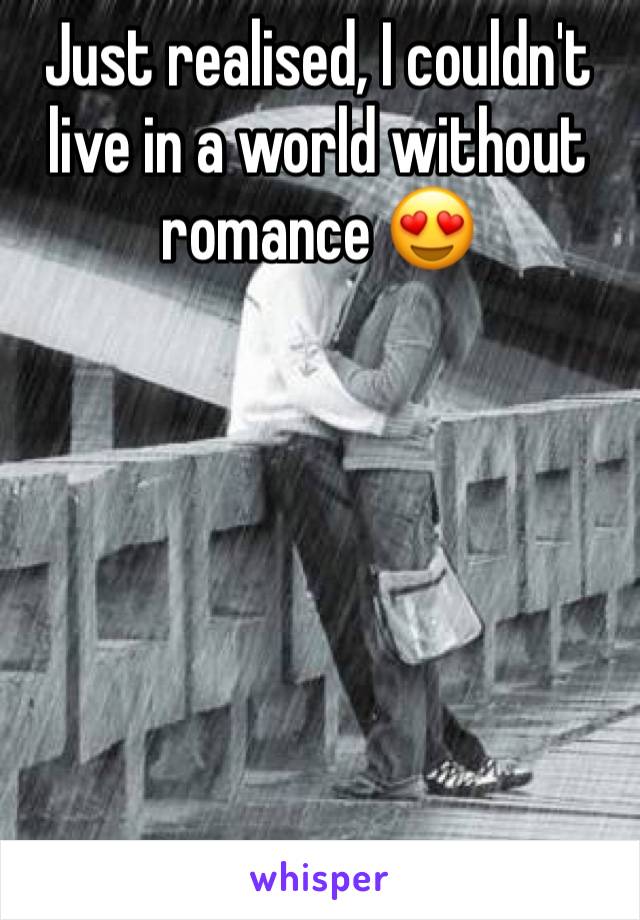 Just realised, I couldn't live in a world without romance 😍