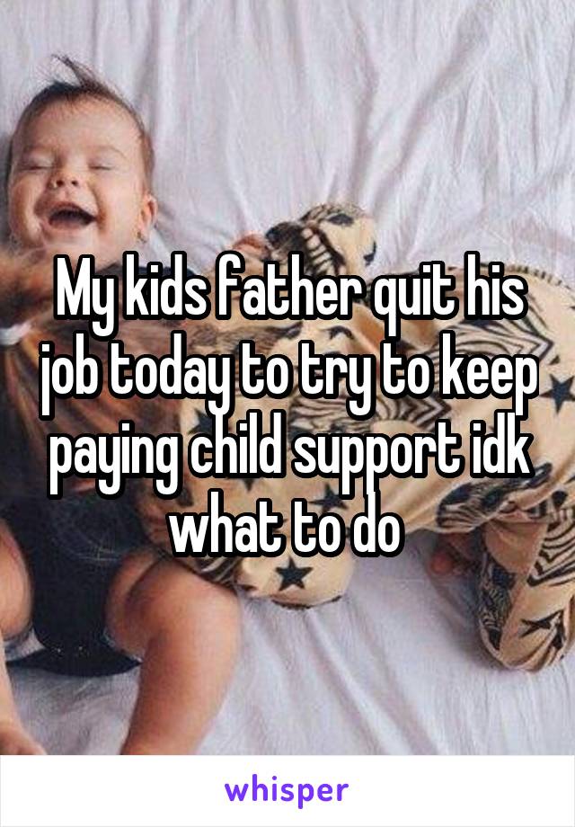 My kids father quit his job today to try to keep paying child support idk what to do 