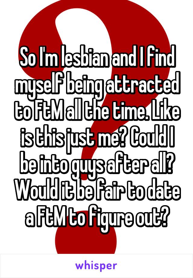 So I'm lesbian and I find myself being attracted to FtM all the time. Like is this just me? Could I be into guys after all? Would it be fair to date a FtM to figure out?