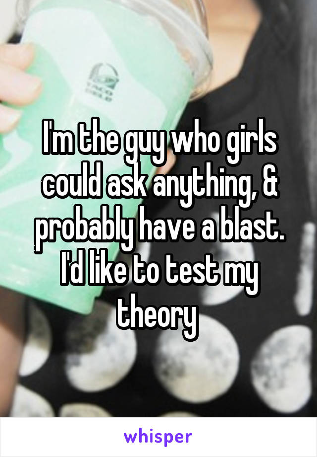 I'm the guy who girls could ask anything, & probably have a blast. I'd like to test my theory 