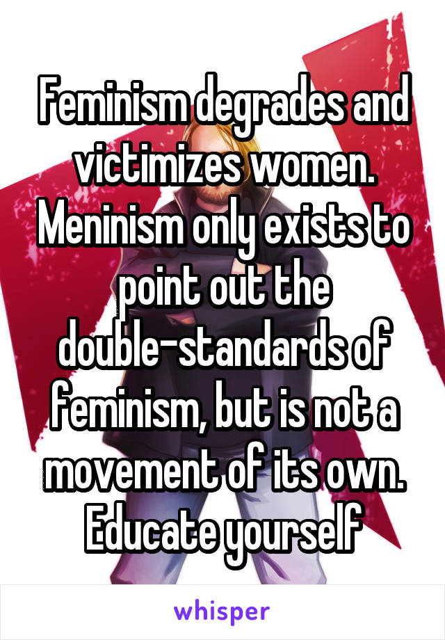 Feminism degrades and victimizes women. Meninism only exists to point out the double-standards of feminism, but is not a movement of its own. Educate yourself