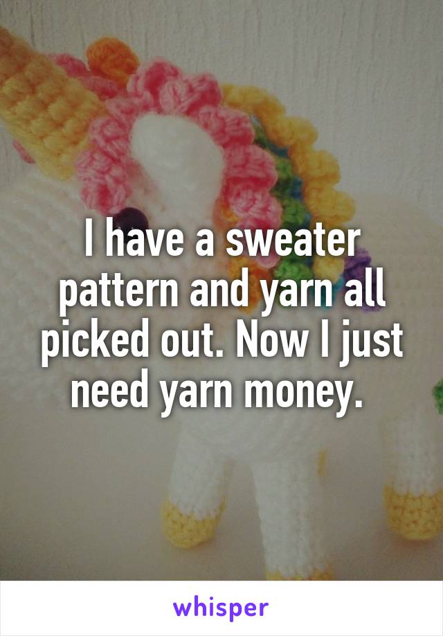 I have a sweater pattern and yarn all picked out. Now I just need yarn money. 