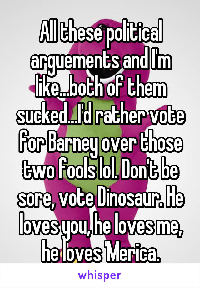 All these political arguements and I'm like...both of them sucked...I'd rather vote for Barney over those two fools lol. Don't be sore, vote Dinosaur. He loves you, he loves me, he loves 'Merica.