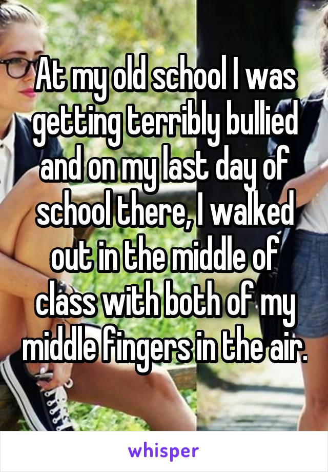 At my old school I was getting terribly bullied and on my last day of school there, I walked out in the middle of class with both of my middle fingers in the air. 