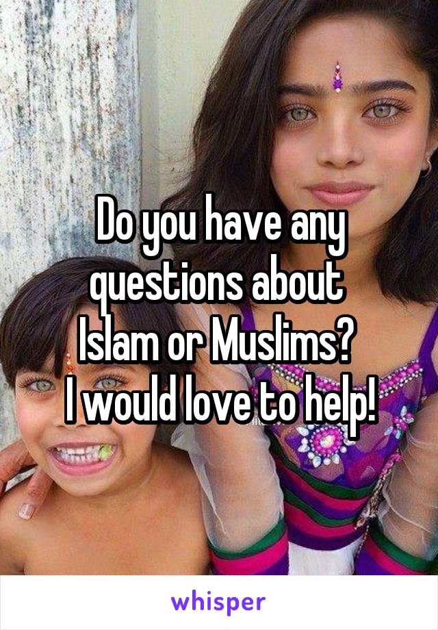 Do you have any questions about 
Islam or Muslims? 
I would love to help!