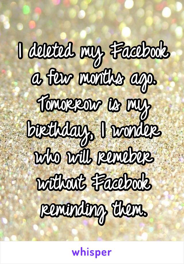 I deleted my Facebook a few months ago. Tomorrow is my birthday, I wonder who will remeber without Facebook reminding them.