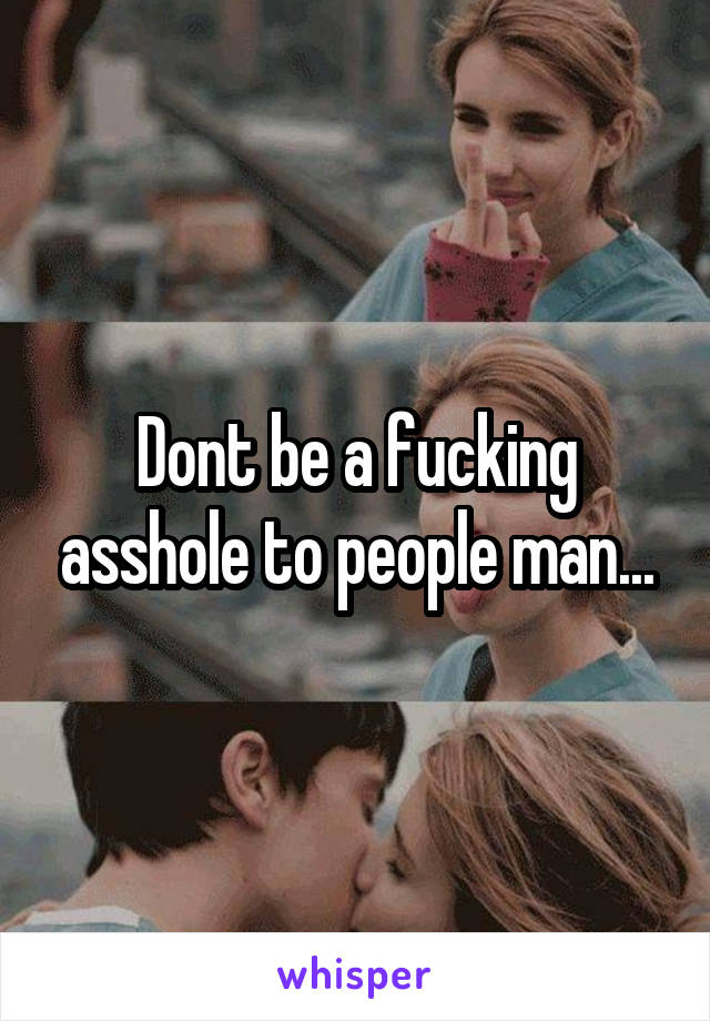 Dont be a fucking asshole to people man...
