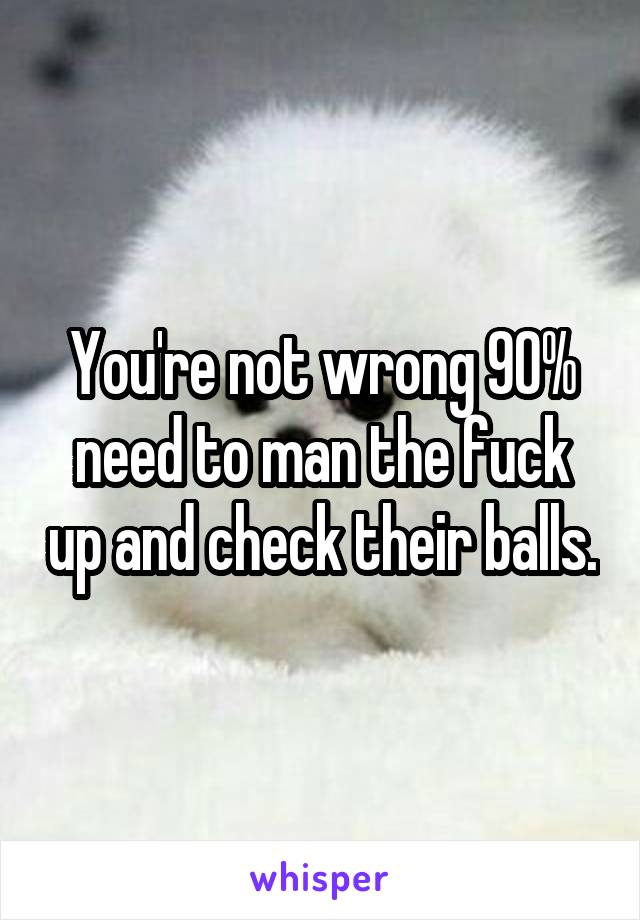 You're not wrong 90% need to man the fuck up and check their balls.