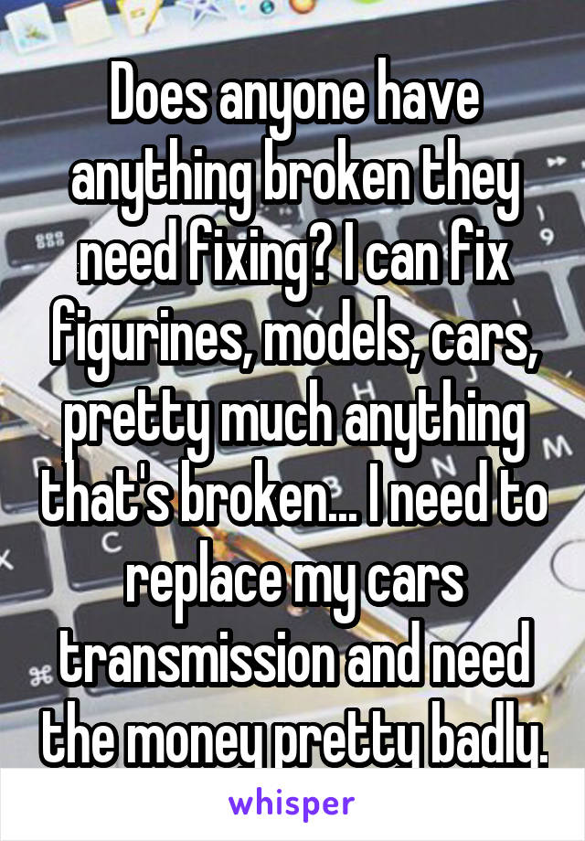 Does anyone have anything broken they need fixing? I can fix figurines, models, cars, pretty much anything that's broken... I need to replace my cars transmission and need the money pretty badly.