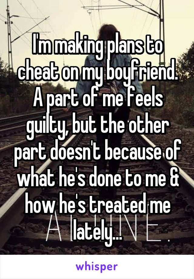 I'm making plans to cheat on my boyfriend. A part of me feels guilty, but the other part doesn't because of what he's done to me & how he's treated me lately...