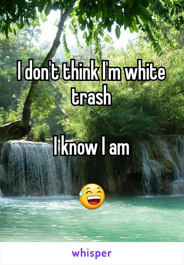 I don't think I'm white trash

I know I am

😅