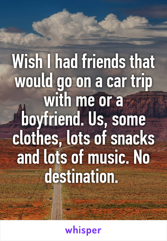 Wish I had friends that would go on a car trip with me or a boyfriend. Us, some clothes, lots of snacks and lots of music. No destination. 