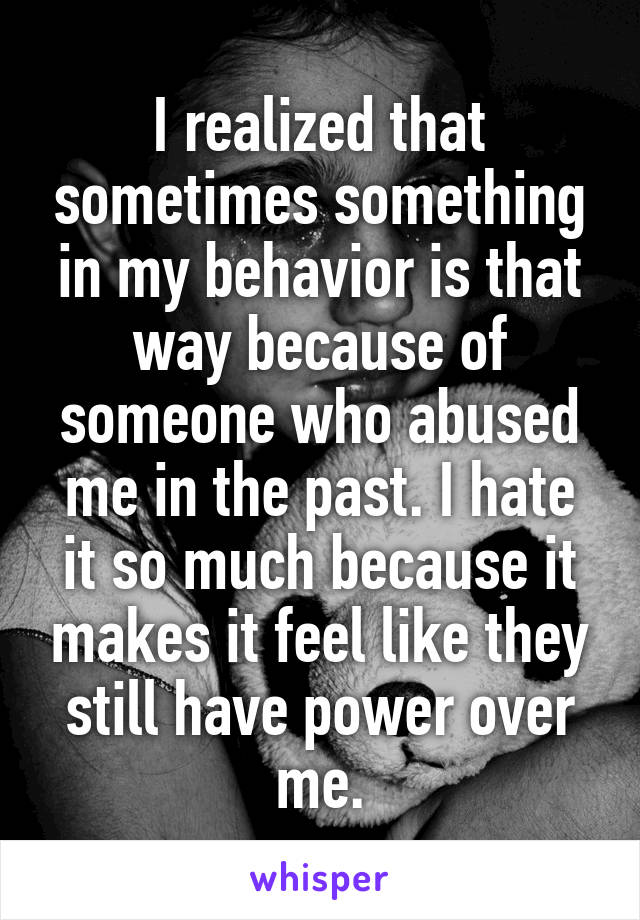I realized that sometimes something in my behavior is that way because of someone who abused me in the past. I hate it so much because it makes it feel like they still have power over me.