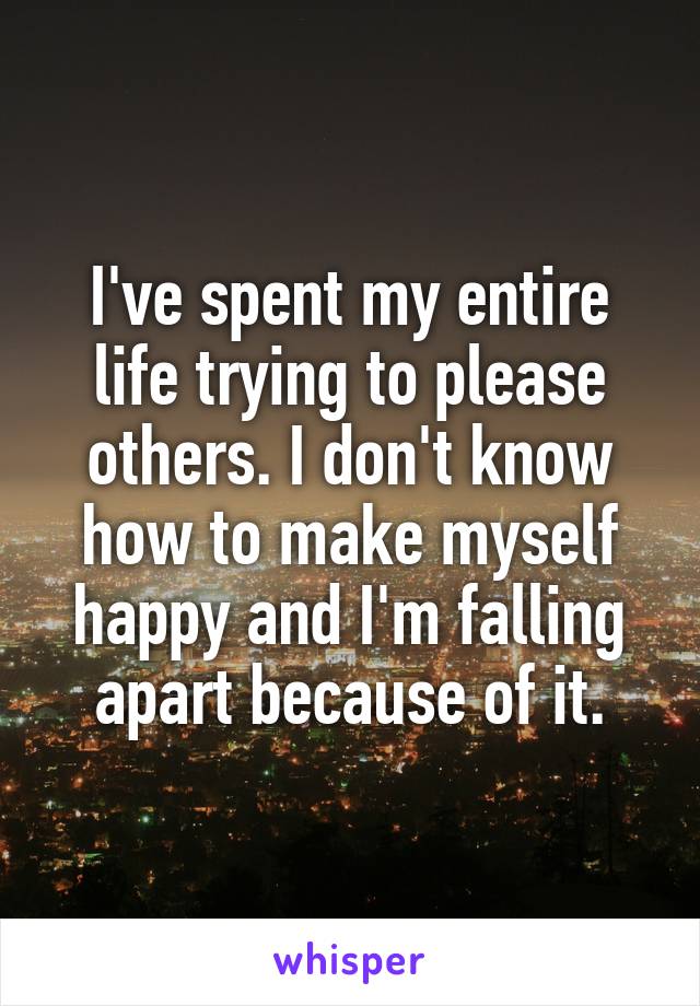I've spent my entire life trying to please others. I don't know how to make myself happy and I'm falling apart because of it.