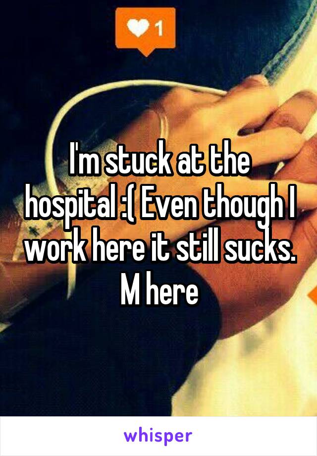 I'm stuck at the hospital :( Even though I work here it still sucks. M here