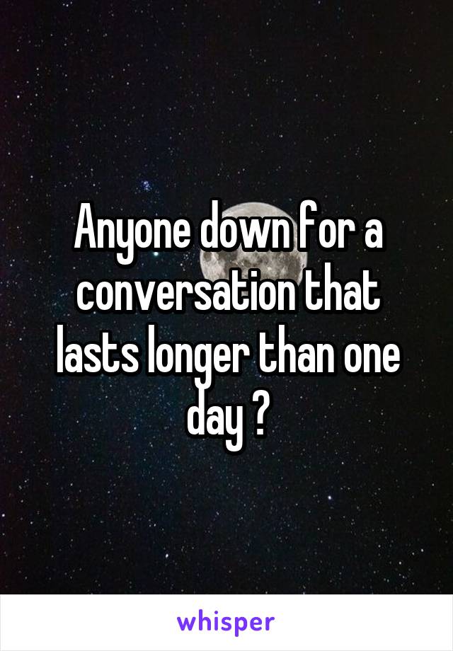 Anyone down for a conversation that lasts longer than one day ?