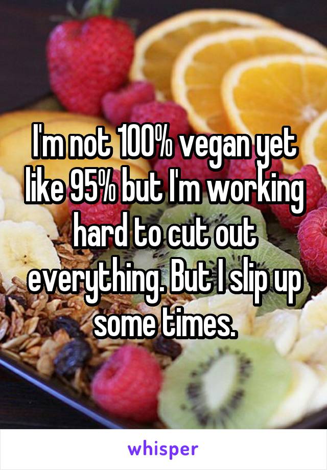 I'm not 100% vegan yet like 95% but I'm working hard to cut out everything. But I slip up some times.