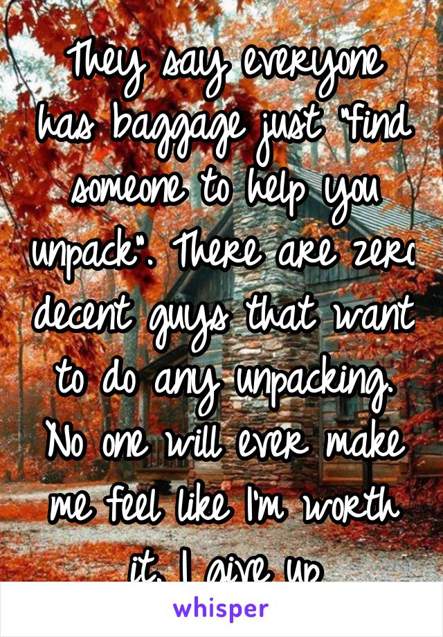 They say everyone has baggage just "find someone to help you unpack". There are zero decent guys that want to do any unpacking. No one will ever make me feel like I'm worth it. I give up