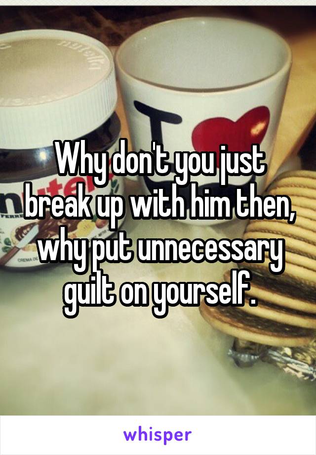 Why don't you just break up with him then, why put unnecessary guilt on yourself.