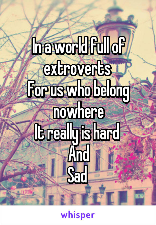 In a world full of extroverts 
For us who belong nowhere
It really is hard 
And
Sad 