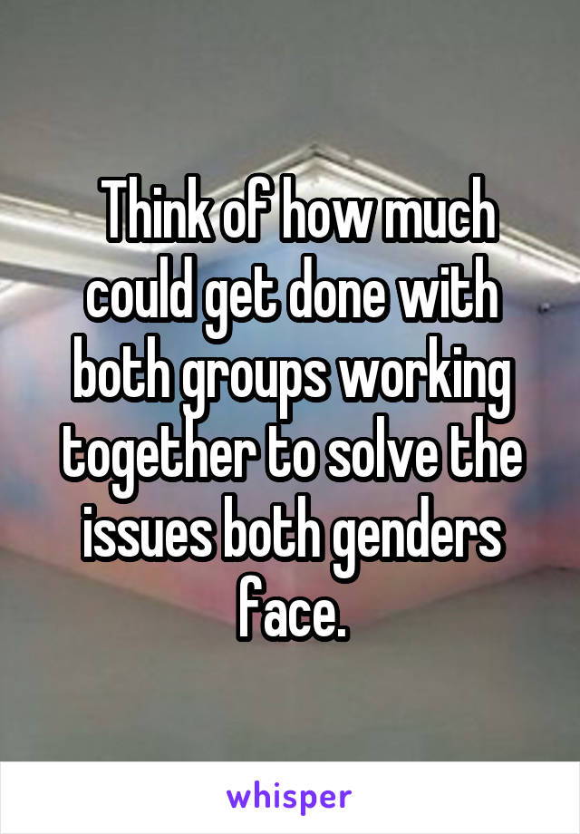  Think of how much could get done with both groups working together to solve the issues both genders face.