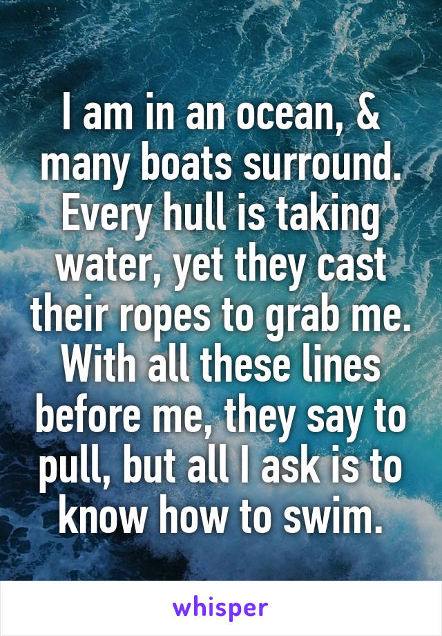 I am in an ocean, & many boats surround. Every hull is taking water, yet they cast their ropes to grab me.
With all these lines before me, they say to pull, but all I ask is to know how to swim.