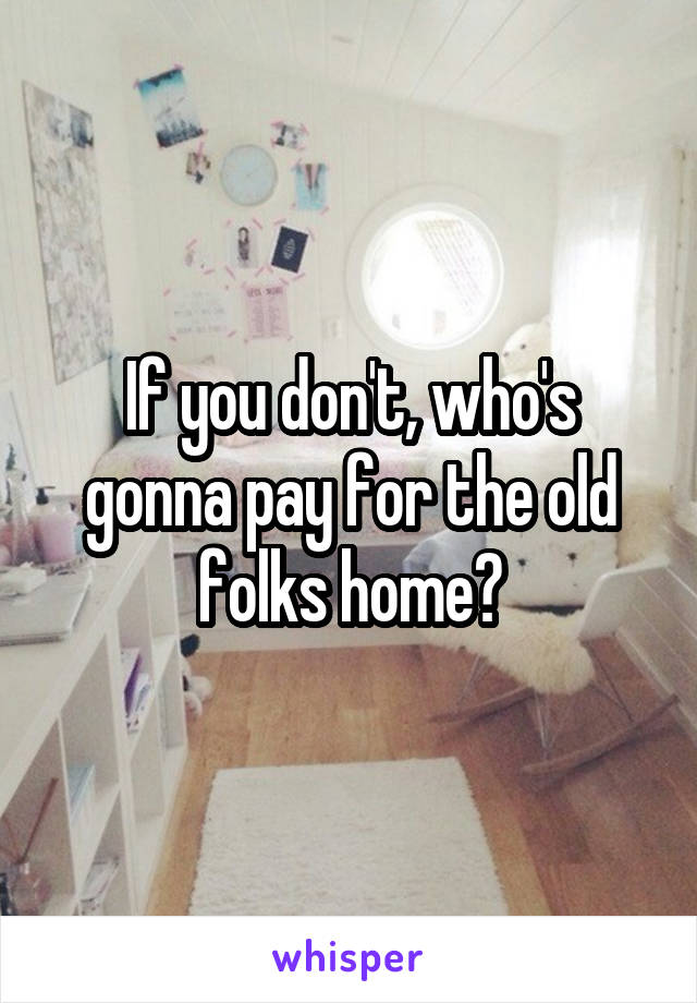 If you don't, who's gonna pay for the old folks home?